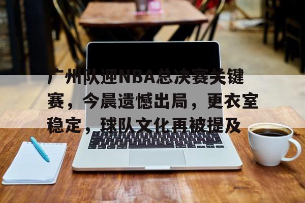 广州队迎NBA总决赛关键赛,今晨遗憾出局,更衣室稳定,球队文化再被提及的简单介绍 广州队迎NBA总决赛关键赛,今晨遗憾出局,更衣室稳定,球队文化再被提及的简单介绍